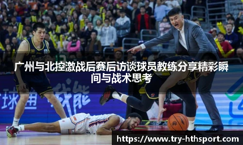 广州与北控激战后赛后访谈球员教练分享精彩瞬间与战术思考